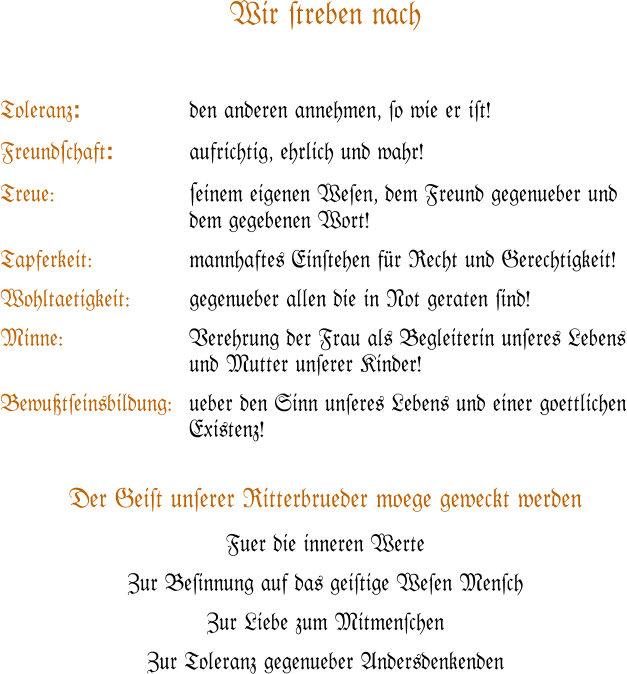 Wir #treben nach   Toleranz: 			den anderen annehmen, #o wie er i#t!  Freund#chaft:			aufrichtig, ehrlich und wahr!  Treue:	#einem eigenen We#en, dem Freund gegenueber und dem gegebenen Wort!  Tapferkeit:	mannhaftes Ein#tehen f�r Recht und Gerechtigkeit!  Wohltaetigkeit:		gegenueber allen die in Not geraten #ind!  Minne:	Verehrung der Frau als Begleiterin un#eres Lebens und Mutter un#erer Kinder!  Bewu�t#einsbildung:	ueber den Sinn un#eres Lebens und einer goettlichen Existenz!   Der Gei#t un#erer Ritterbrueder moege geweckt werden Fuer die inneren Werte  Zur Be#innung auf das gei#tige We#en Men#ch Zur Liebe zum Mitmen#chen Zur Toleranz gegenueber Andersdenkenden