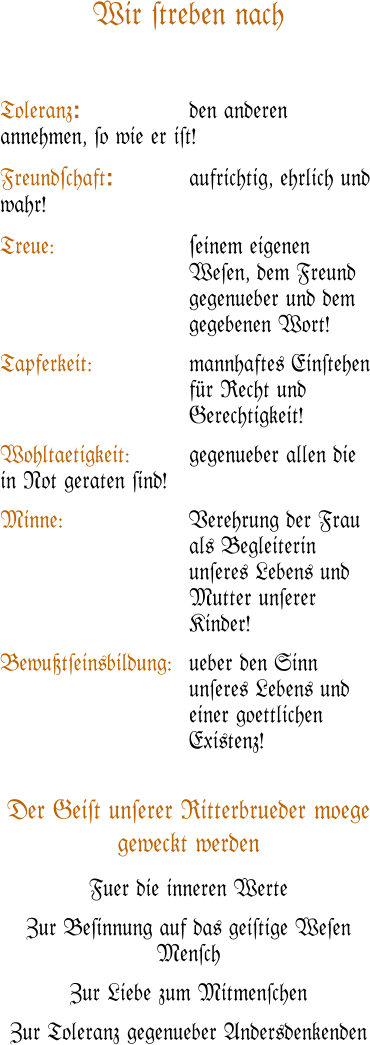 Wir #treben nach   Toleranz: 			den anderen annehmen, #o wie er i#t!  Freund#chaft:			aufrichtig, ehrlich und wahr!  Treue:	#einem eigenen We#en, dem Freund gegenueber und dem gegebenen Wort!  Tapferkeit:	mannhaftes Ein#tehen f�r Recht und Gerechtigkeit!  Wohltaetigkeit:		gegenueber allen die in Not geraten #ind!  Minne:	Verehrung der Frau als Begleiterin un#eres Lebens und Mutter un#erer Kinder!  Bewu�t#einsbildung:	ueber den Sinn un#eres Lebens und einer goettlichen Existenz!   Der Gei#t un#erer Ritterbrueder moege geweckt werden Fuer die inneren Werte  Zur Be#innung auf das gei#tige We#en Men#ch Zur Liebe zum Mitmen#chen Zur Toleranz gegenueber Andersdenkenden